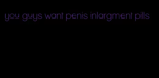 you guys want penis inlargment pills