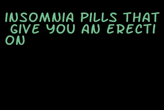 insomnia pills that give you an erection