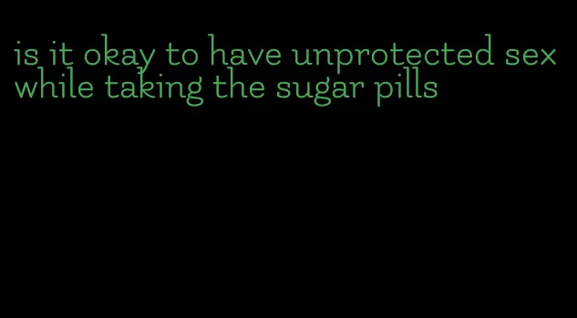 is it okay to have unprotected sex while taking the sugar pills
