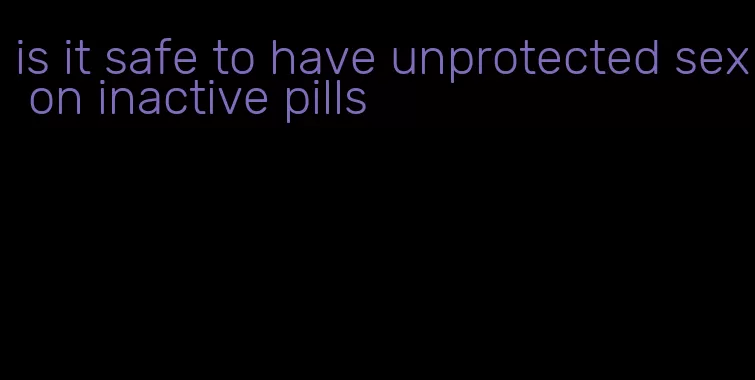 is it safe to have unprotected sex on inactive pills