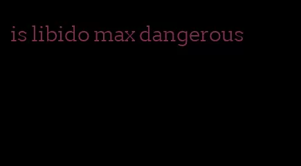 is libido max dangerous