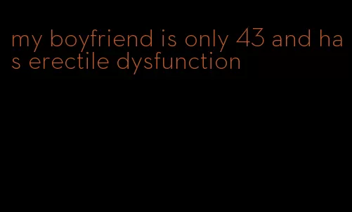 my boyfriend is only 43 and has erectile dysfunction
