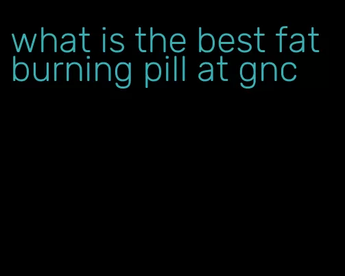 what is the best fat burning pill at gnc