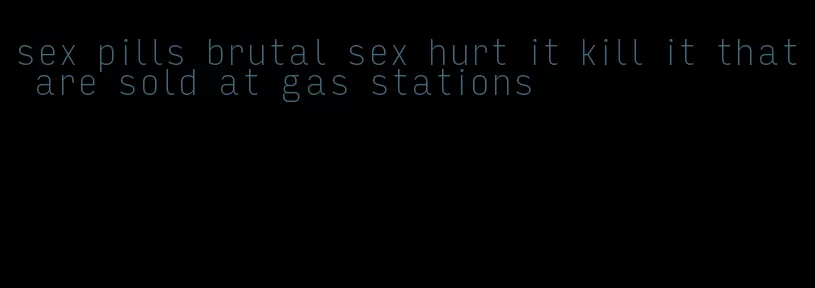 sex pills brutal sex hurt it kill it that are sold at gas stations