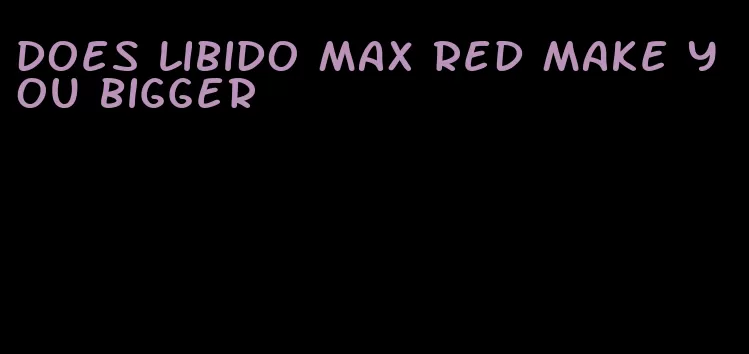 does libido max red make you bigger