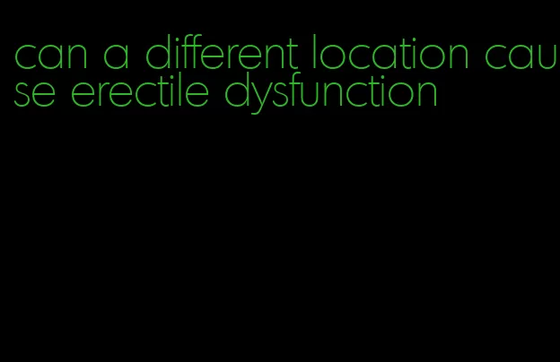 can a different location cause erectile dysfunction