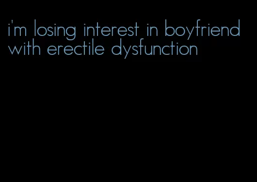 i'm losing interest in boyfriend with erectile dysfunction