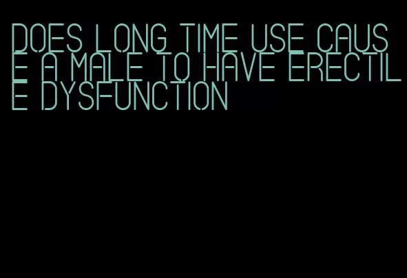 does long time use cause a male to have erectile dysfunction