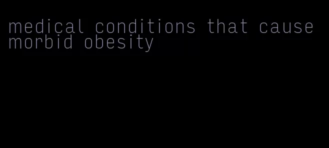 medical conditions that cause morbid obesity