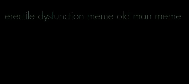 erectile dysfunction meme old man meme