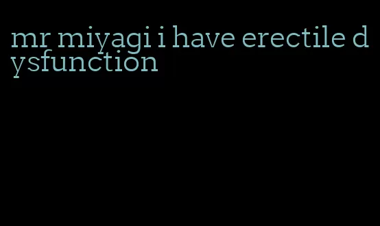 mr miyagi i have erectile dysfunction