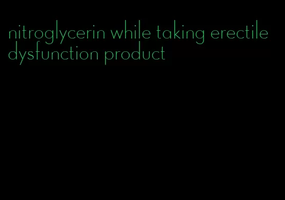 nitroglycerin while taking erectile dysfunction product