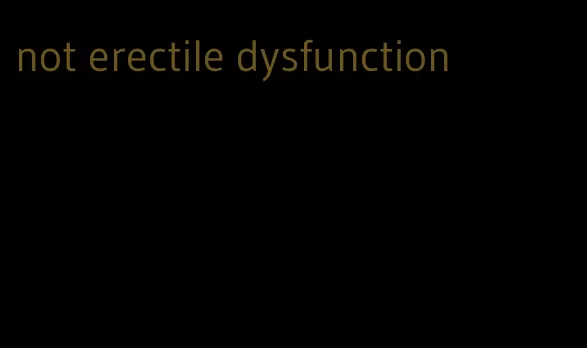 not erectile dysfunction