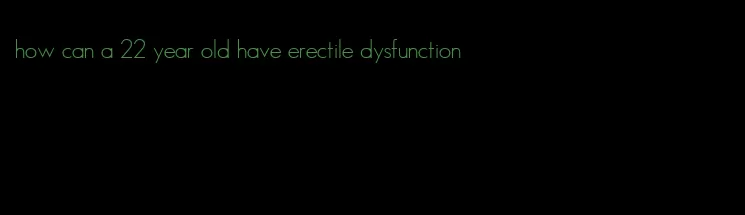how can a 22 year old have erectile dysfunction
