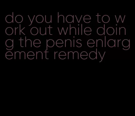do you have to work out while doing the penis enlargement remedy