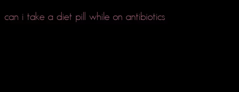 can i take a diet pill while on antibiotics
