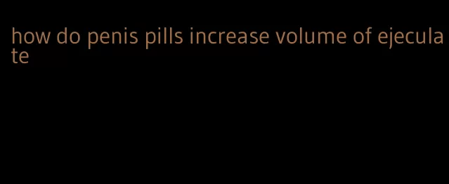 how do penis pills increase volume of ejeculate
