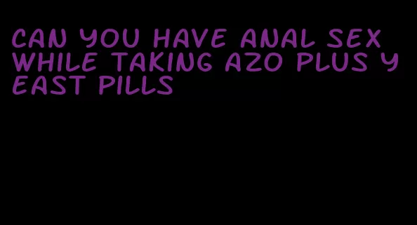 can you have anal sex while taking azo plus yeast pills