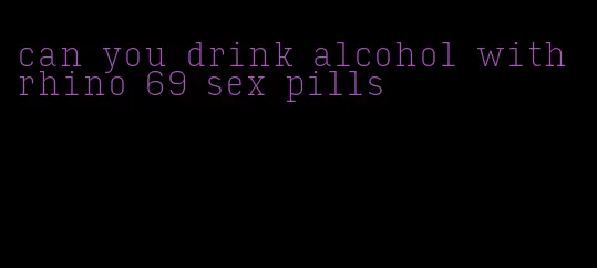 can you drink alcohol with rhino 69 sex pills