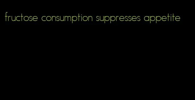 fructose consumption suppresses appetite