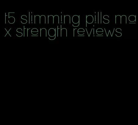 t5 slimming pills max strength reviews