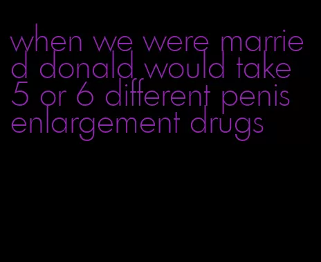 when we were married donald would take 5 or 6 different penis enlargement drugs