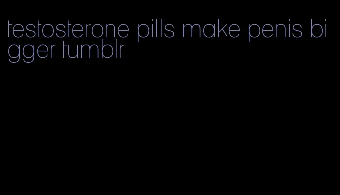 testosterone pills make penis bigger tumblr