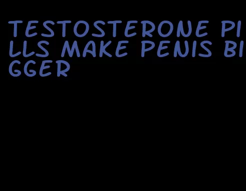 testosterone pills make penis bigger
