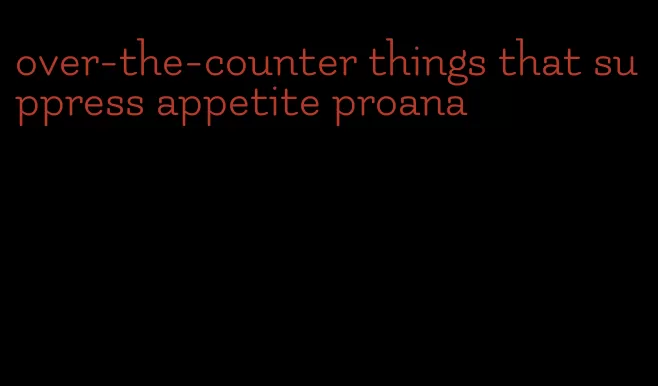 over-the-counter things that suppress appetite proana