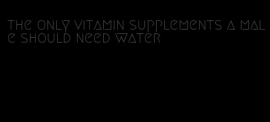 the only vitamin supplements a male should need water