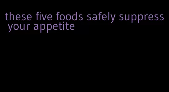 these five foods safely suppress your appetite