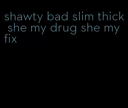 shawty bad slim thick she my drug she my fix