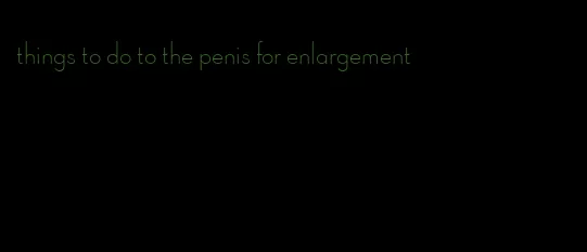 things to do to the penis for enlargement