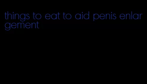 things to eat to aid penis enlargement