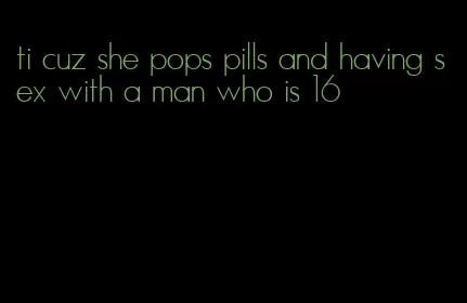 ti cuz she pops pills and having sex with a man who is 16