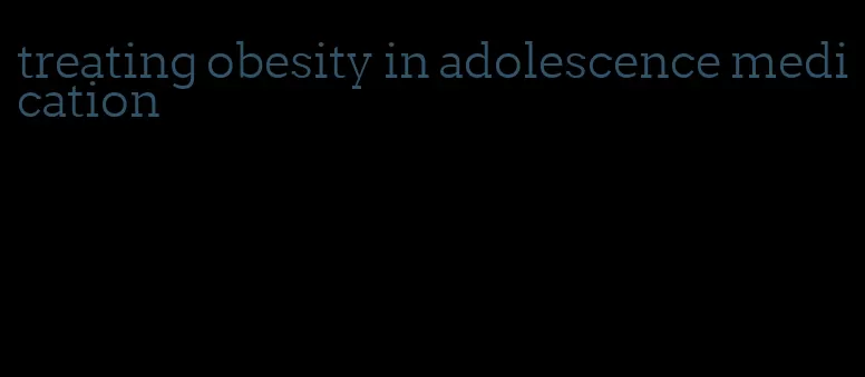 treating obesity in adolescence medication