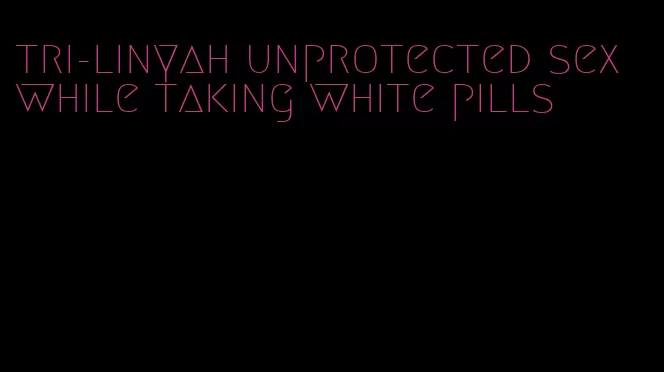 tri-linyah unprotected sex while taking white pills