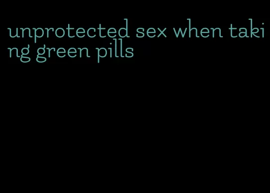 unprotected sex when taking green pills