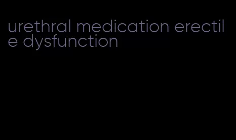 urethral medication erectile dysfunction