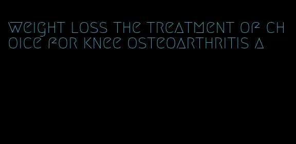 weight loss the treatment of choice for knee osteoarthritis a