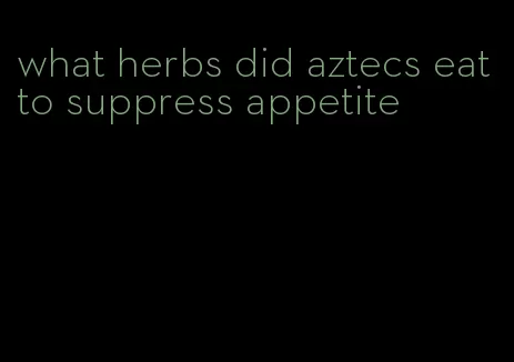 what herbs did aztecs eat to suppress appetite