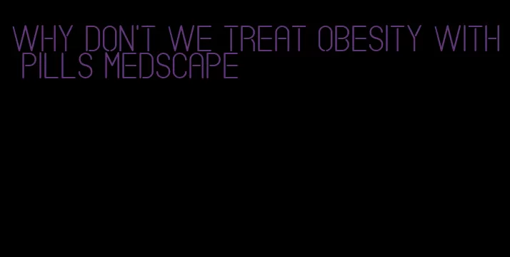 why don't we treat obesity with pills medscape
