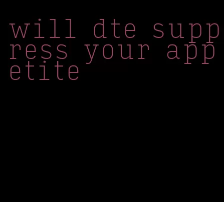 will dte suppress your appetite