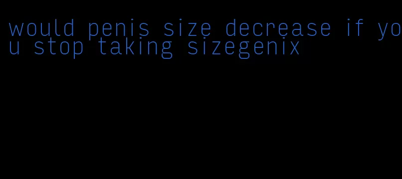 would penis size decrease if you stop taking sizegenix