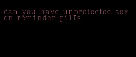 can you have unprotected sex on reminder pills