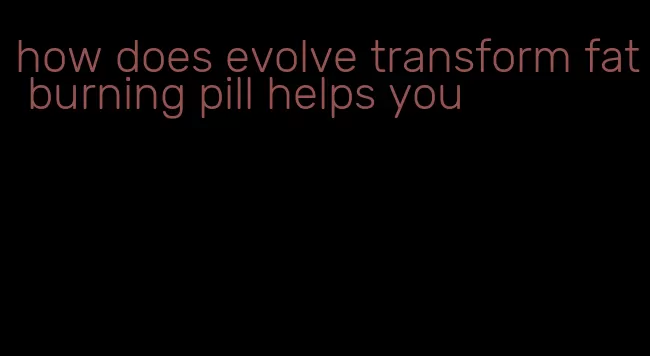 how does evolve transform fat burning pill helps you
